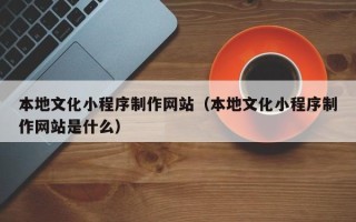 五家渠本地文化小程序制作网站（本地文化小程序制作网站是什么）