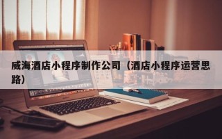 五家渠威海酒店小程序制作公司（酒店小程序运营思路）